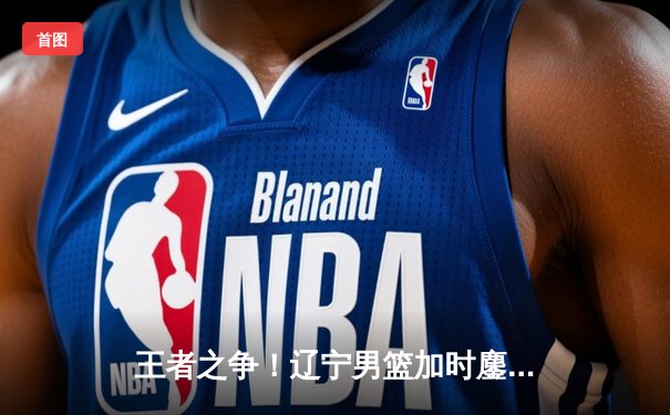 王者之争！辽宁男篮加时鏖战逆转广东，赵继伟33分导演惊天逆转