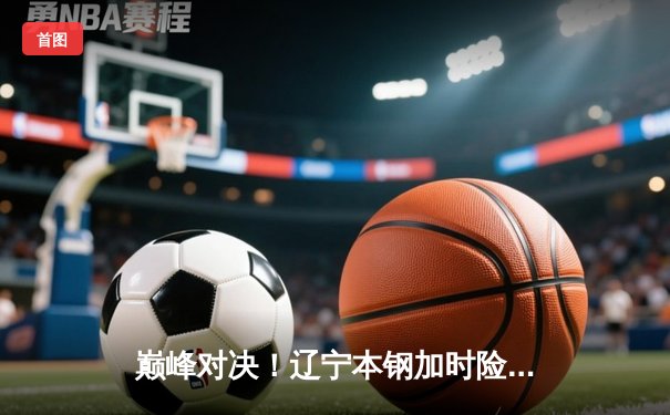 巅峰对决！辽宁本钢加时险胜广东宏远 CBA总决赛迎赛点