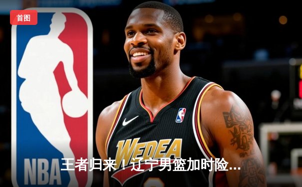 王者归来！辽宁男篮加时险胜广东，赵继伟33分导演惊天逆转